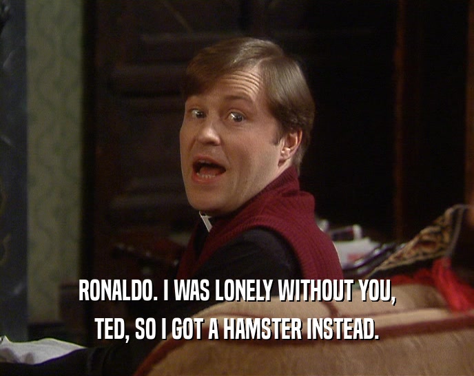 RONALDO. I WAS LONELY WITHOUT YOU, TED, SO I GOT A HAMSTER INSTEAD. 