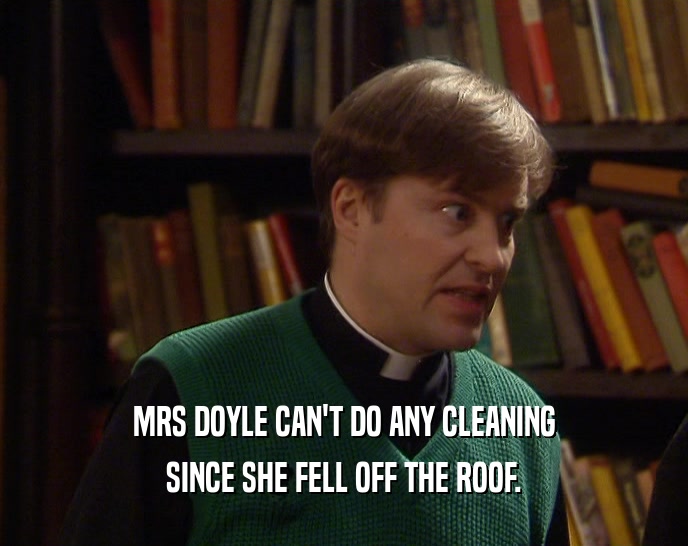 MRS DOYLE CAN'T DO ANY CLEANING
 SINCE SHE FELL OFF THE ROOF.
 