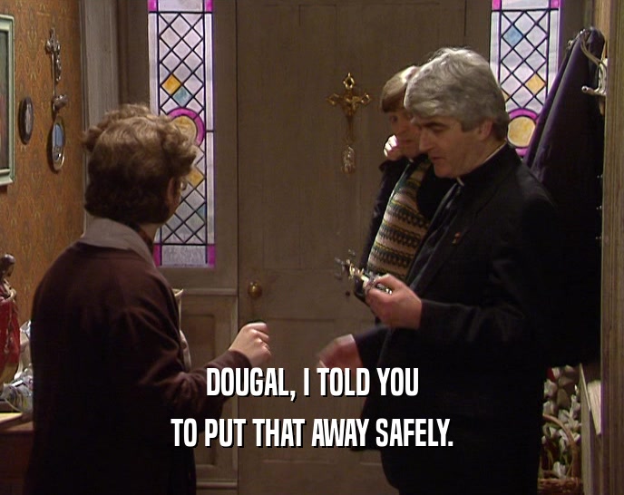 DOUGAL, I TOLD YOU
 TO PUT THAT AWAY SAFELY.
 