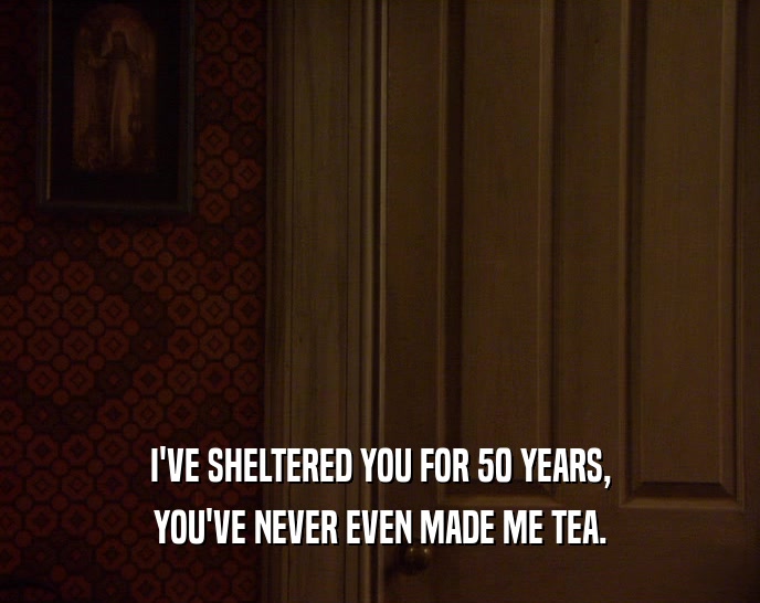 I'VE SHELTERED YOU FOR 50 YEARS,
 YOU'VE NEVER EVEN MADE ME TEA.
 