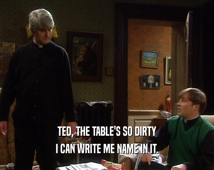 TED, THE TABLE'S SO DIRTY I CAN WRITE ME NAME IN IT. 