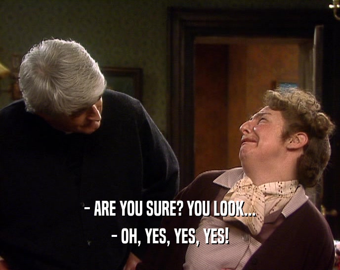 - ARE YOU SURE? YOU LOOK...
 - OH, YES, YES, YES!
 