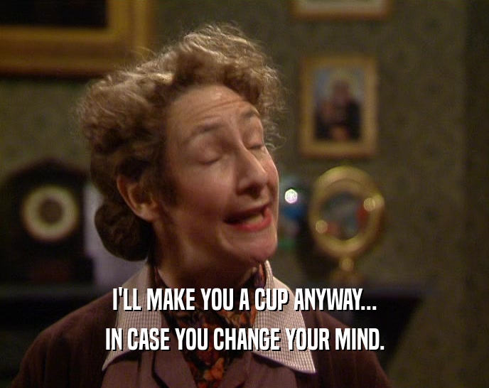 I'LL MAKE YOU A CUP ANYWAY... IN CASE YOU CHANGE YOUR MIND. 