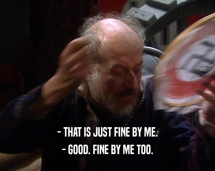 - THAT IS JUST FINE BY ME. - GOOD. FINE BY ME TOO. 