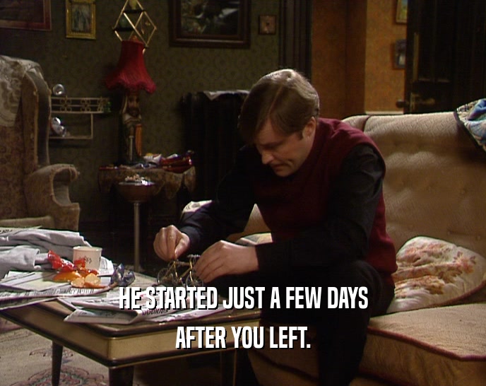 HE STARTED JUST A FEW DAYS AFTER YOU LEFT. 