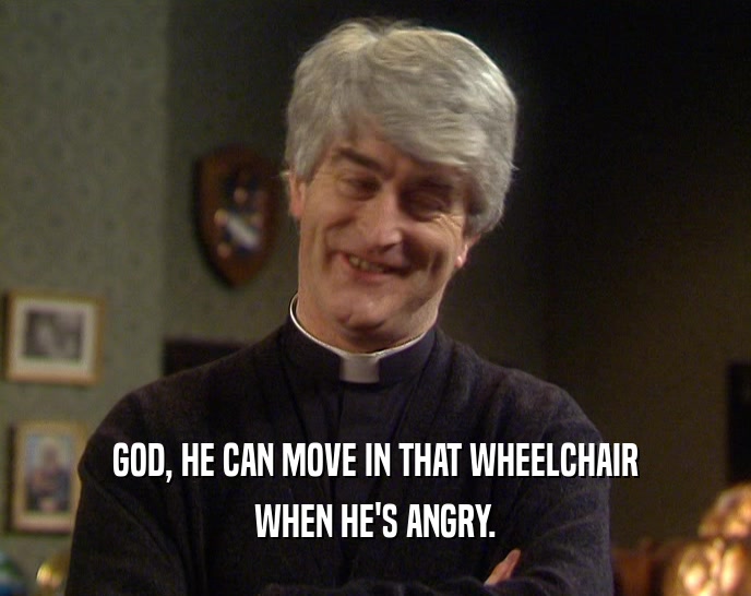 GOD, HE CAN MOVE IN THAT WHEELCHAIR WHEN HE'S ANGRY. 