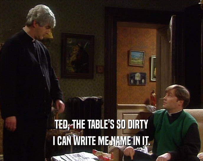 TED, THE TABLE'S SO DIRTY I CAN WRITE ME NAME IN IT. 