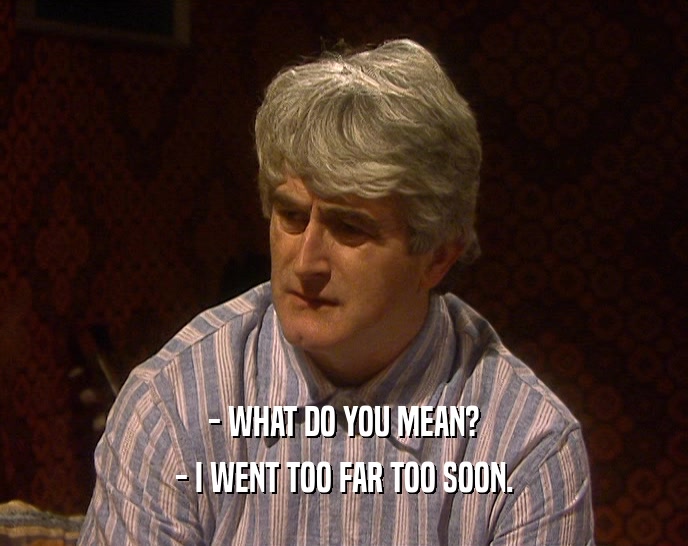 - WHAT DO YOU MEAN? - I WENT TOO FAR TOO SOON. 