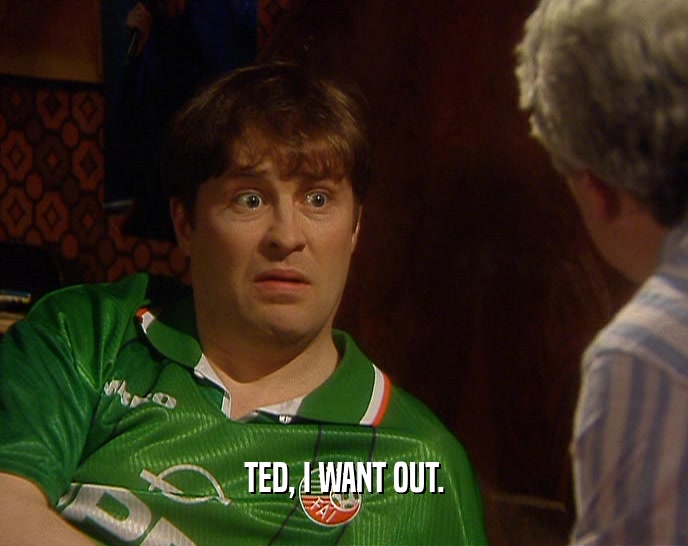 TED, I WANT OUT.  
