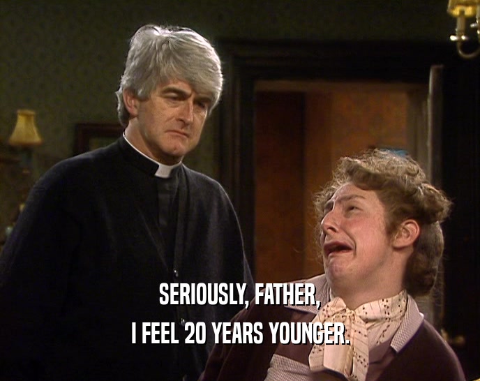 SERIOUSLY, FATHER, I FEEL 20 YEARS YOUNGER. 