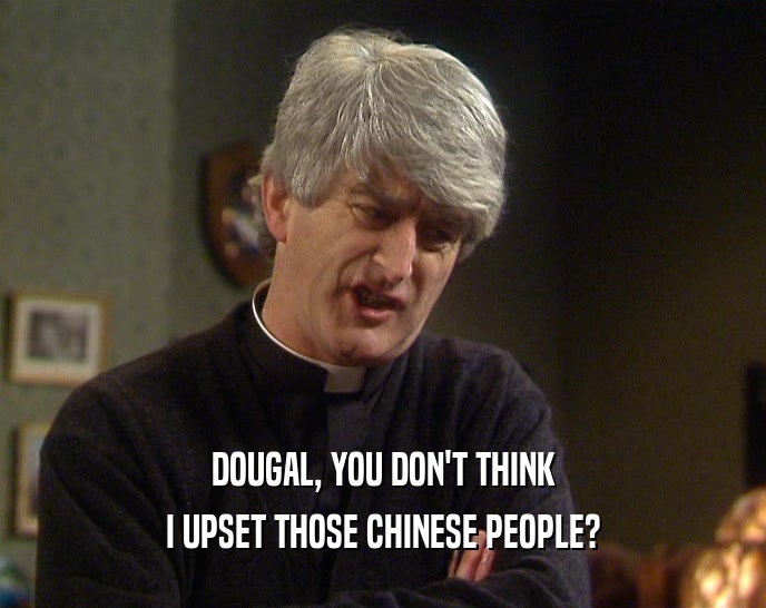 DOUGAL, YOU DON'T THINK
 I UPSET THOSE CHINESE PEOPLE?
 