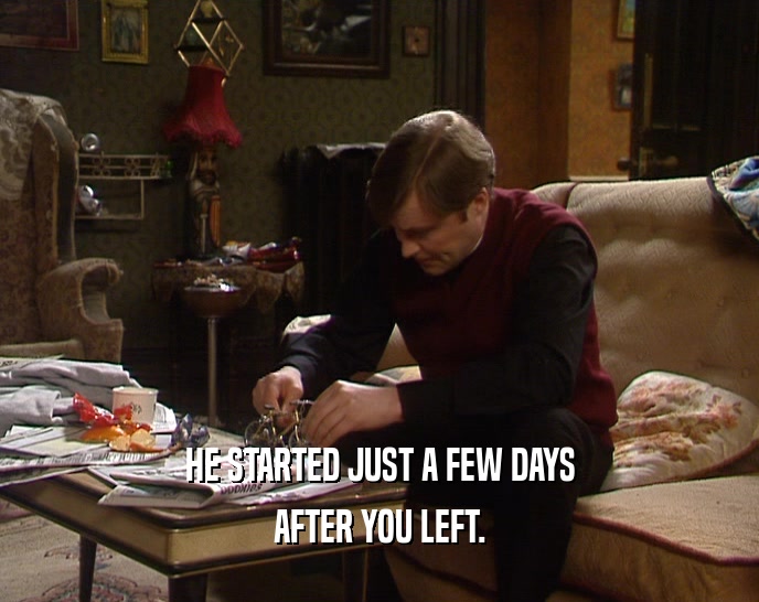 HE STARTED JUST A FEW DAYS AFTER YOU LEFT. 