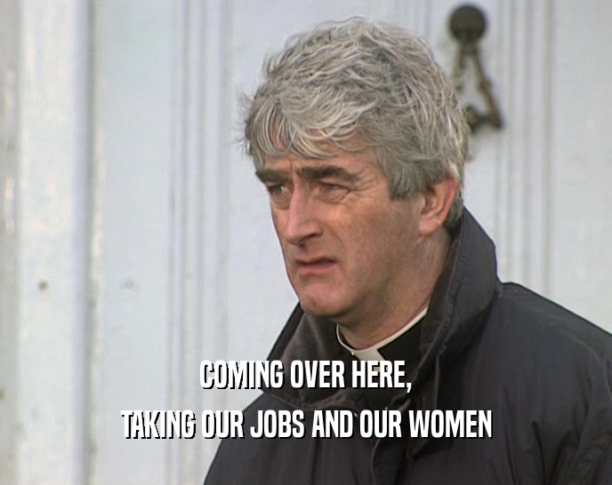 COMING OVER HERE, TAKING OUR JOBS AND OUR WOMEN 