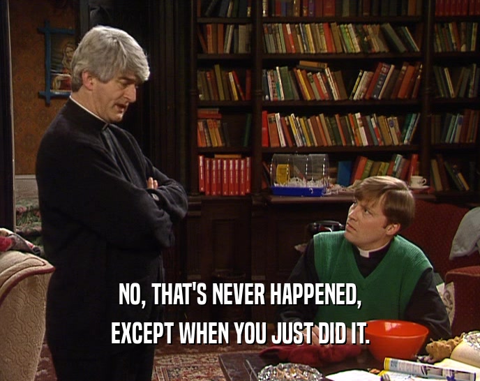 NO, THAT'S NEVER HAPPENED, EXCEPT WHEN YOU JUST DID IT. 