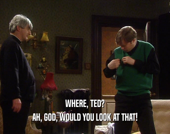 WHERE, TED? AH, GOD, WOULD YOU LOOK AT THAT! 