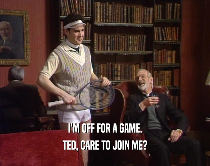 I'M OFF FOR A GAME. TED, CARE TO JOIN ME? 