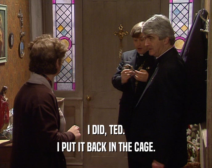 I DID, TED.
 I PUT IT BACK IN THE CAGE.
 