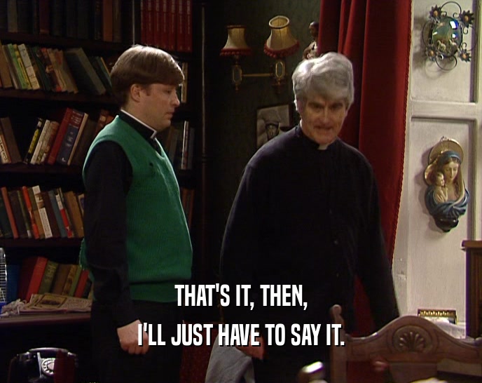THAT'S IT, THEN, I'LL JUST HAVE TO SAY IT. 