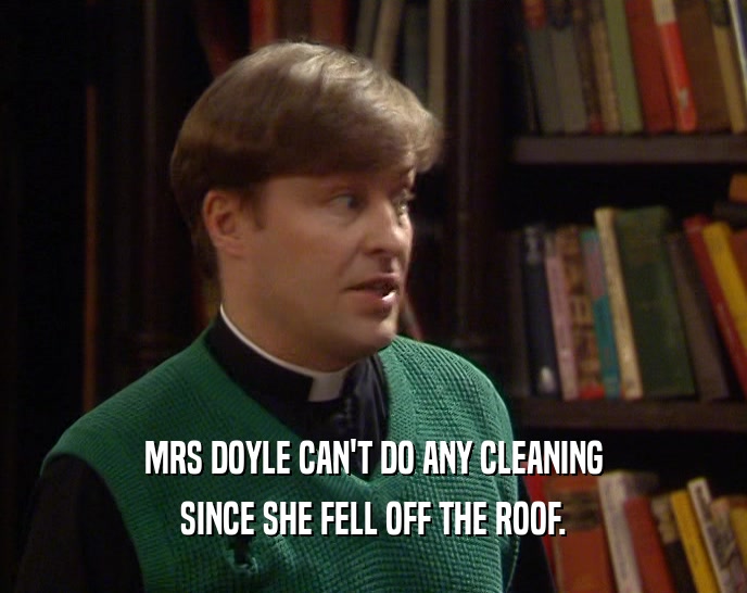MRS DOYLE CAN'T DO ANY CLEANING
 SINCE SHE FELL OFF THE ROOF.
 
