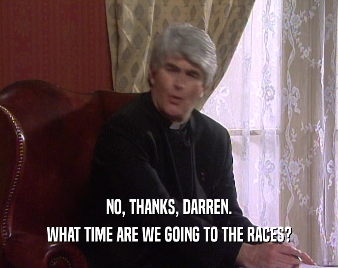 NO, THANKS, DARREN. WHAT TIME ARE WE GOING TO THE RACES? 