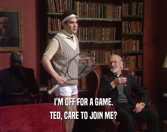 I'M OFF FOR A GAME. TED, CARE TO JOIN ME? 