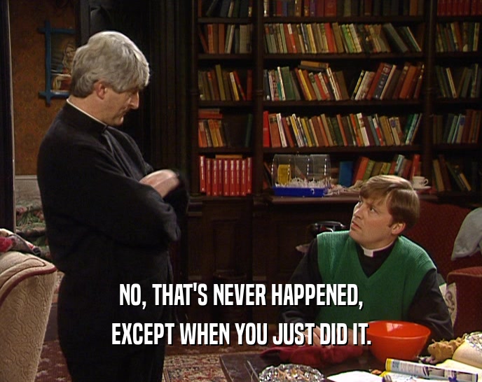 NO, THAT'S NEVER HAPPENED, EXCEPT WHEN YOU JUST DID IT. 