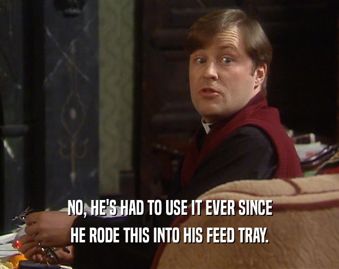 NO, HE'S HAD TO USE IT EVER SINCE HE RODE THIS INTO HIS FEED TRAY. 