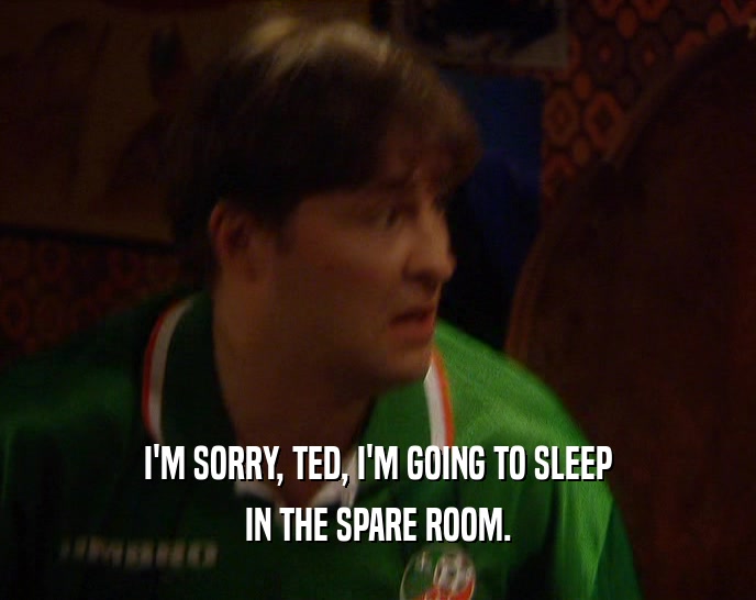 I'M SORRY, TED, I'M GOING TO SLEEP
 IN THE SPARE ROOM.
 