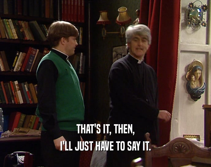 THAT'S IT, THEN, I'LL JUST HAVE TO SAY IT. 