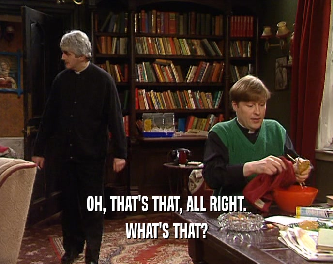 OH, THAT'S THAT, ALL RIGHT. WHAT'S THAT? 