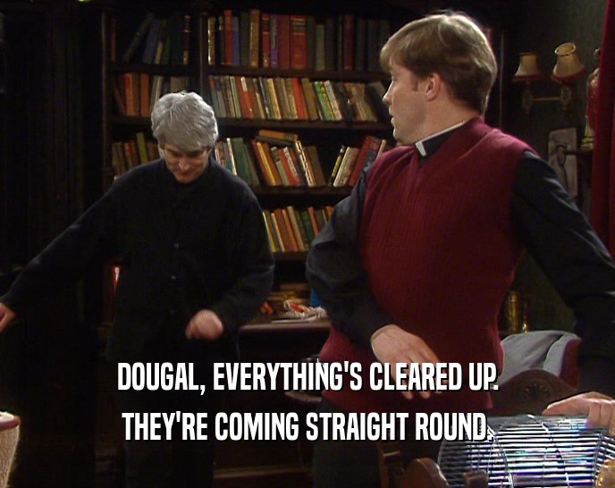 DOUGAL, EVERYTHING'S CLEARED UP.
 THEY'RE COMING STRAIGHT ROUND.
 