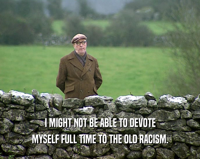I MIGHT NOT BE ABLE TO DEVOTE MYSELF FULL TIME TO THE OLD RACISM. 