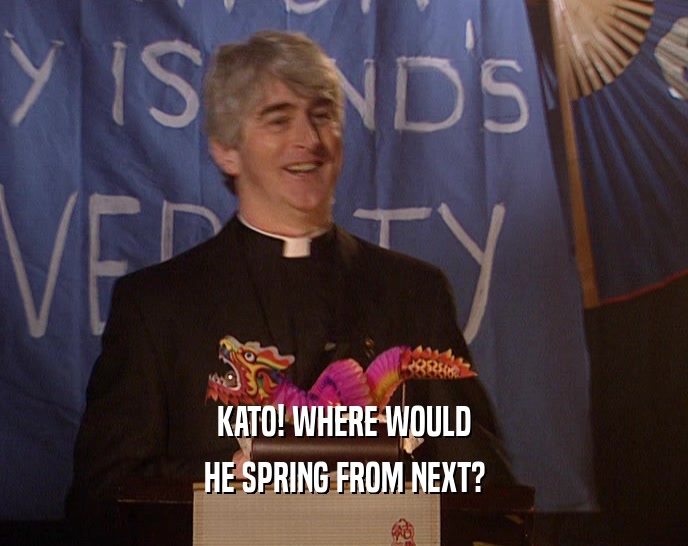 KATO! WHERE WOULD HE SPRING FROM NEXT? 