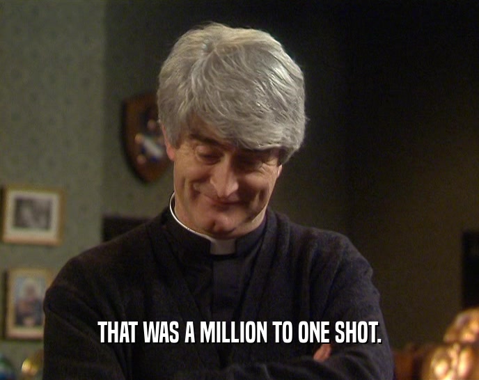 THAT WAS A MILLION TO ONE SHOT.  