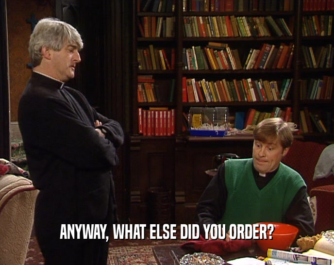 ANYWAY, WHAT ELSE DID YOU ORDER?  
