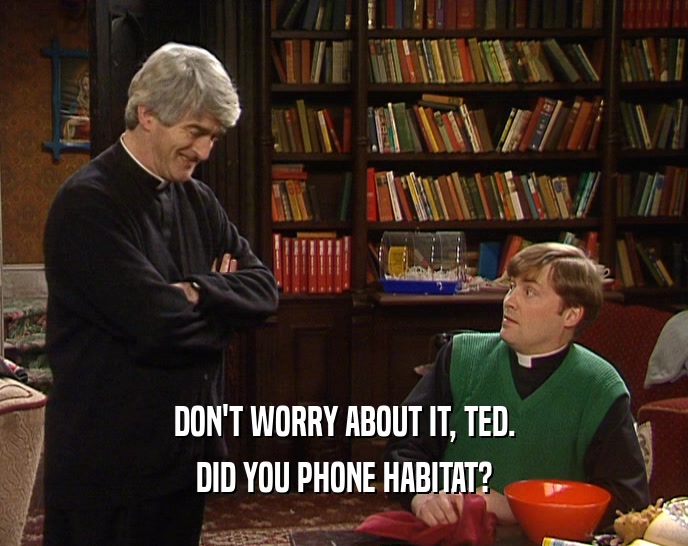 DON'T WORRY ABOUT IT, TED. DID YOU PHONE HABITAT? 