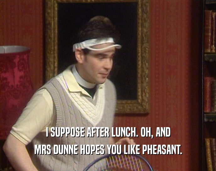 I SUPPOSE AFTER LUNCH. OH, AND MRS DUNNE HOPES YOU LIKE PHEASANT. 