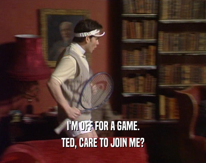 I'M OFF FOR A GAME. TED, CARE TO JOIN ME? 