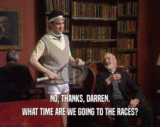 NO, THANKS, DARREN.
 WHAT TIME ARE WE GOING TO THE RACES?
 