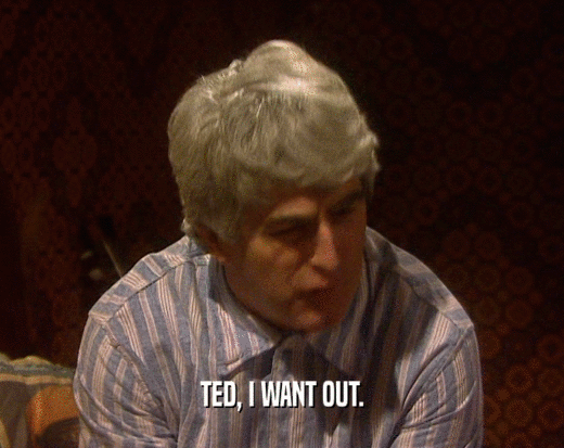 TED, I WANT OUT.  