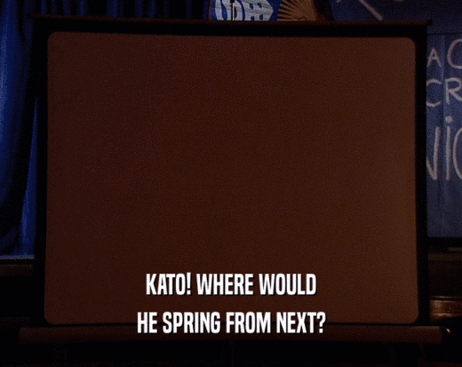 KATO! WHERE WOULD HE SPRING FROM NEXT? 