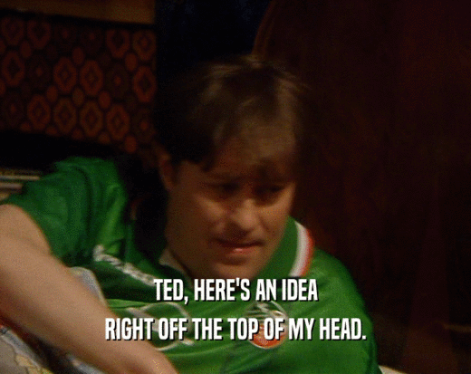TED, HERE'S AN IDEA
 RIGHT OFF THE TOP OF MY HEAD.
 