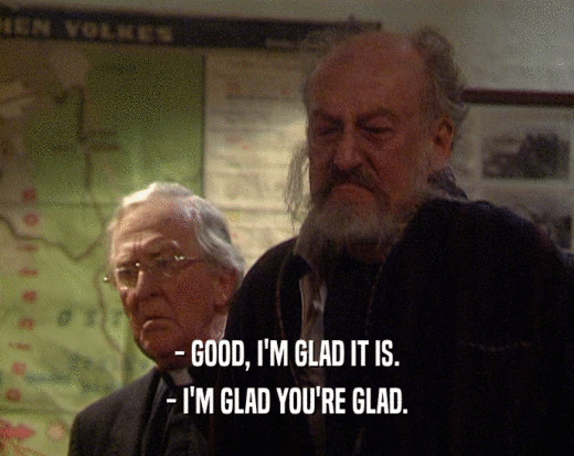 - GOOD, I'M GLAD IT IS. - I'M GLAD YOU'RE GLAD. 
