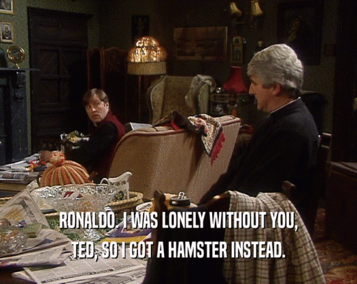 RONALDO. I WAS LONELY WITHOUT YOU, TED, SO I GOT A HAMSTER INSTEAD. 