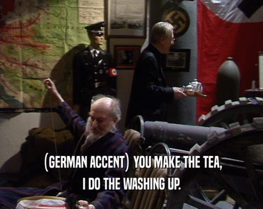 (GERMAN ACCENT) YOU MAKE THE TEA,
 I DO THE WASHING UP.
 