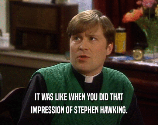 IT WAS LIKE WHEN YOU DID THAT
 IMPRESSION OF STEPHEN HAWKING.
 
