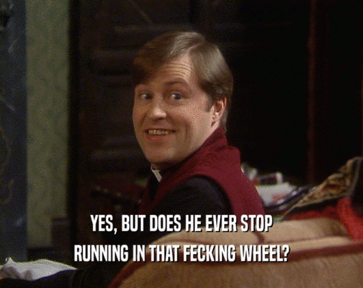 YES, BUT DOES HE EVER STOP RUNNING IN THAT FECKING WHEEL? 