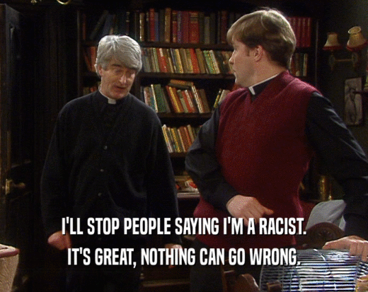 I'LL STOP PEOPLE SAYING I'M A RACIST.
 IT'S GREAT, NOTHING CAN GO WRONG.
 