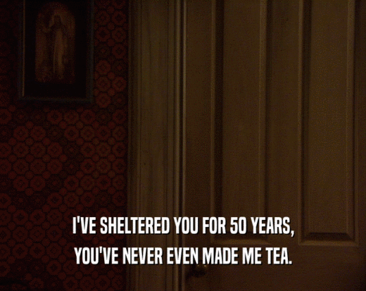 I'VE SHELTERED YOU FOR 50 YEARS,
 YOU'VE NEVER EVEN MADE ME TEA.
 