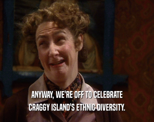 ANYWAY, WE'RE OFF TO CELEBRATE CRAGGY ISLAND'S ETHNIC DIVERSITY. 